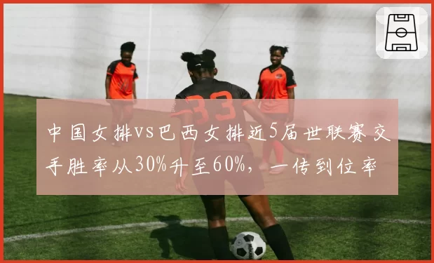 中国女排vs巴西女排近5届世联赛交手胜率从30%升至60%,一传到位率成胜负手