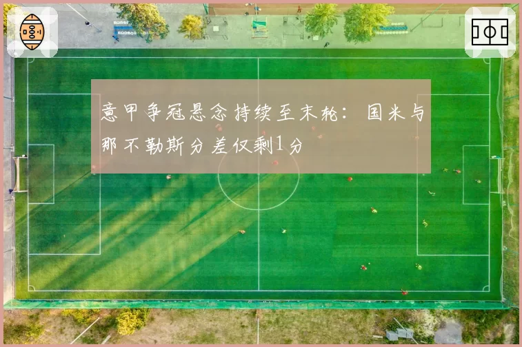意甲争冠悬念持续至末轮：国米与那不勒斯分差仅剩1分