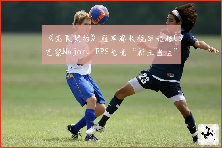 《无畏契约》冠军赛收视率超越CS巴黎Major，FPS电竞“新王当立”引传统派反驳