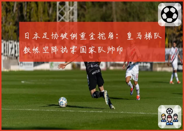 日本足协破例重金挖角：皇马梯队教练空降执掌国家队帅印