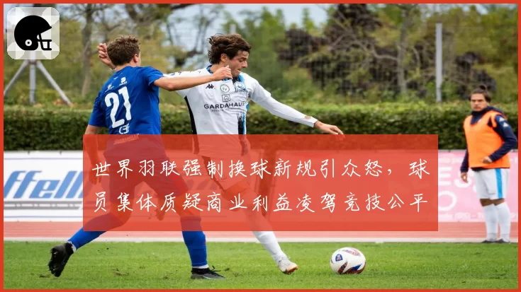 世界羽联强制换球新规引众怒，球员集体质疑商业利益凌驾竞技公平