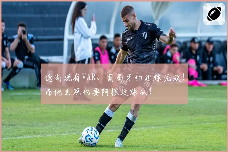 德尚说有VAR、葡萄牙的进球无效！而他丢冠也要阿根廷球衣！