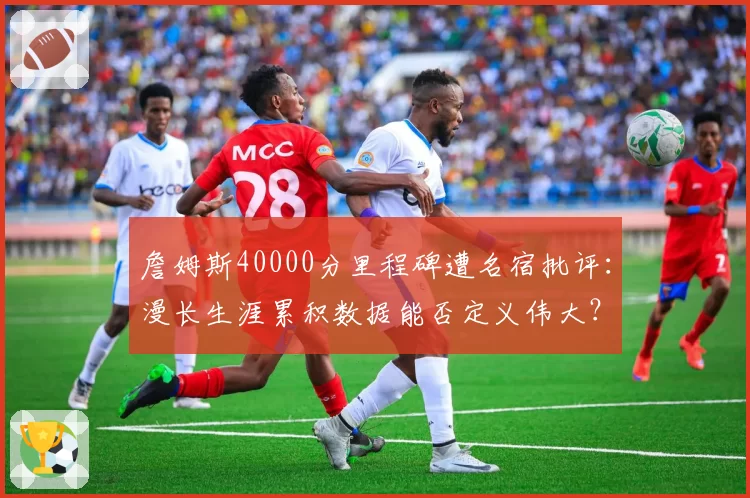 詹姆斯40000分里程碑遭名宿批评：漫长生涯累积数据能否定义伟大？