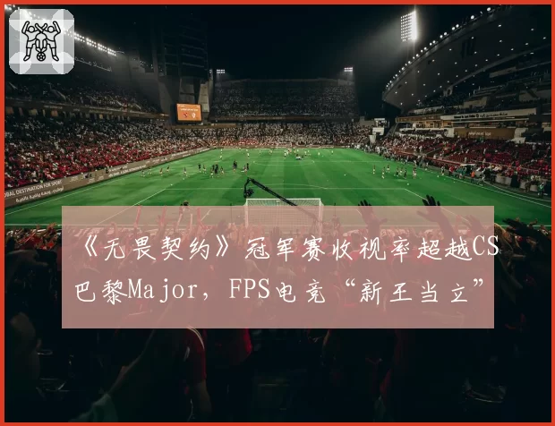 《无畏契约》冠军赛收视率超越CS巴黎Major，FPS电竞“新王当立”引传统派反驳