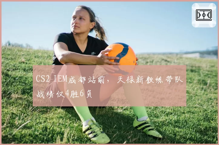 CS2 IEM成都站前,天禄新教练带队战绩仅4胜6负
