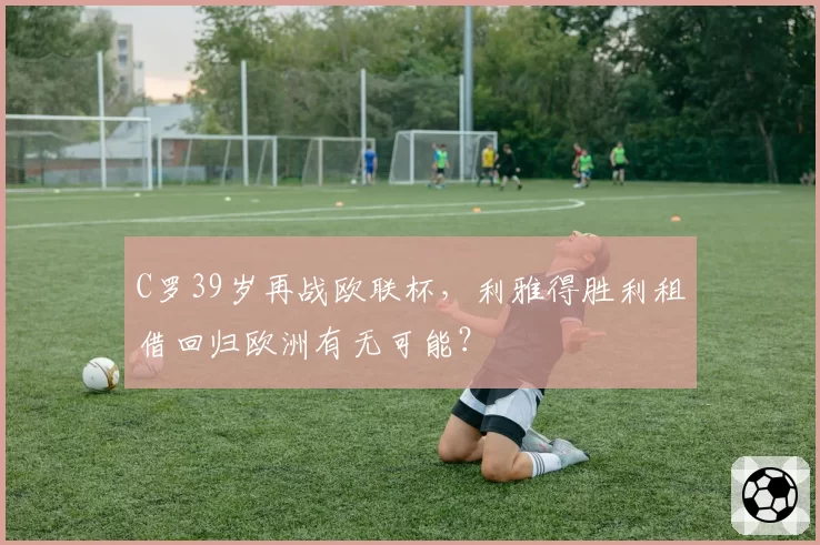 C罗39岁再战欧联杯，利雅得胜利租借回归欧洲有无可能？