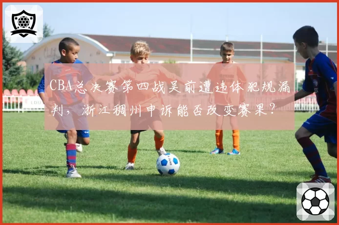 CBA总决赛第四战吴前遭违体犯规漏判，浙江稠州申诉能否改变赛果？
