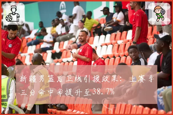 新疆男篮后卫线引援效果：上赛季三分命中率提升至38.7%