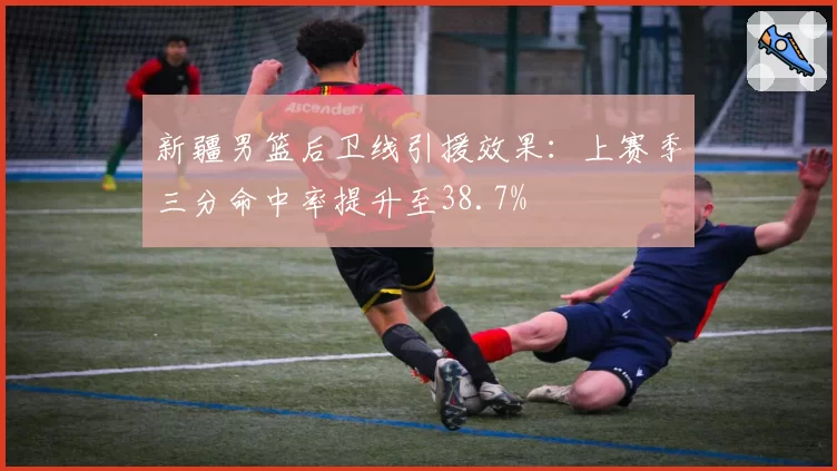 新疆男篮后卫线引援效果：上赛季三分命中率提升至38.7%