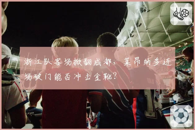 浙江队客场掀翻成都,莱昂纳多连场破门能否冲击金靴?