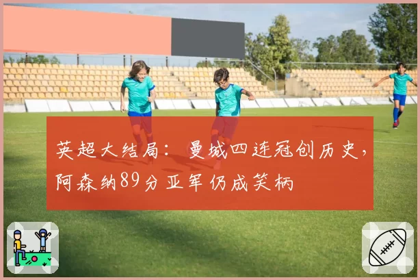 英超大结局:曼城四连冠创历史,阿森纳89分亚军仍成笑柄