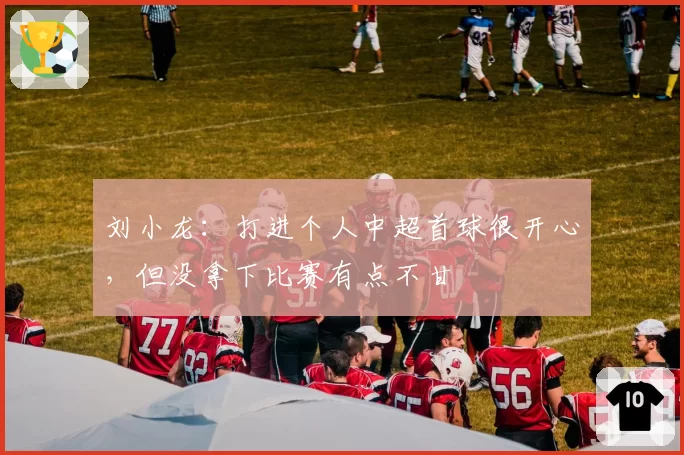 刘小龙：打进个人中超首球很开心，但没拿下比赛有点不甘