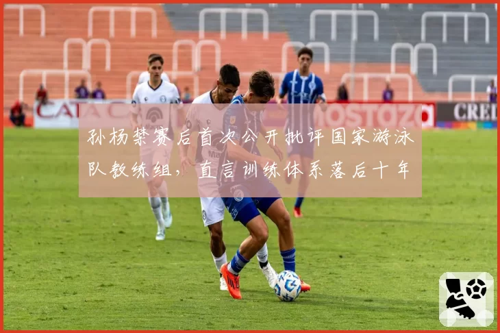 孙杨禁赛后首次公开批评国家游泳队教练组，直言训练体系落后十年