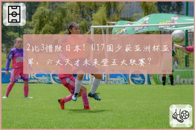 2比3惜败日本！U17国少获亚洲杯亚军，六大天才未来登五大联赛？