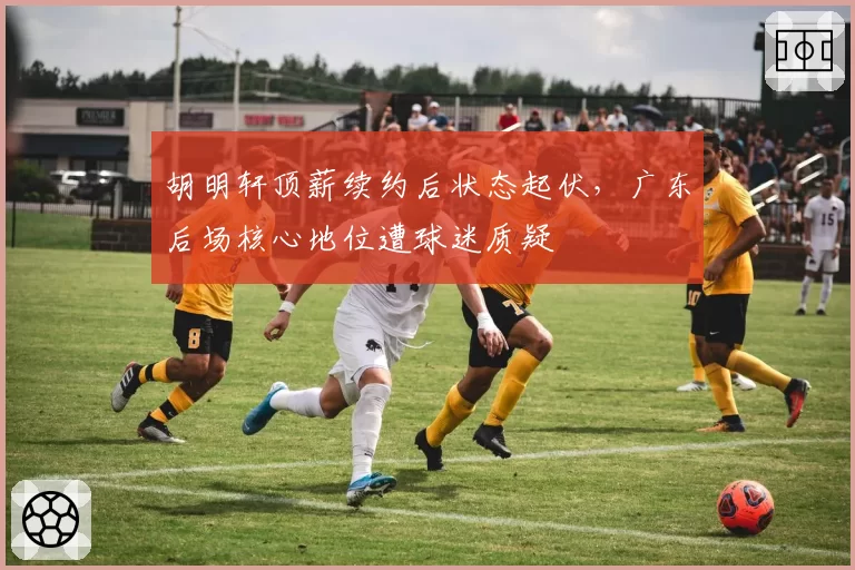 胡明轩顶薪续约后状态起伏，广东后场核心地位遭球迷质疑