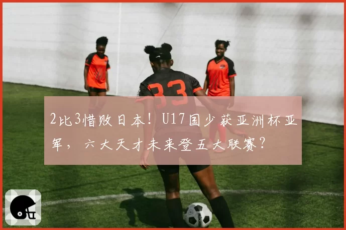 2比3惜败日本！U17国少获亚洲杯亚军，六大天才未来登五大联赛？