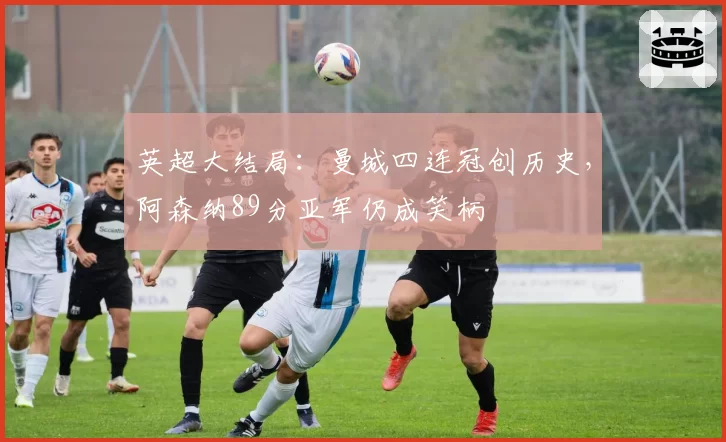 英超大结局:曼城四连冠创历史,阿森纳89分亚军仍成笑柄