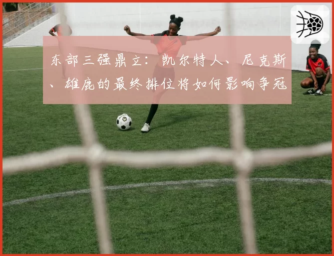 东部三强鼎立：凯尔特人、尼克斯、雄鹿的最终排位将如何影响争冠路径？
