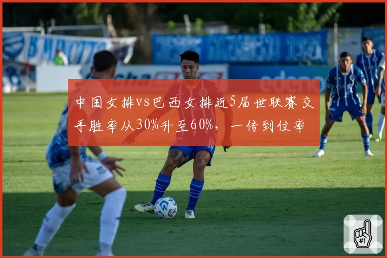 中国女排vs巴西女排近5届世联赛交手胜率从30%升至60%,一传到位率成胜负手