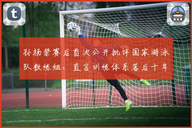 孙杨禁赛后首次公开批评国家游泳队教练组，直言训练体系落后十年