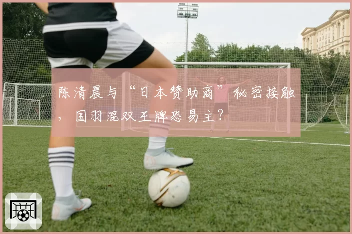 陈清晨与“日本赞助商”秘密接触,国羽混双王牌恐易主?