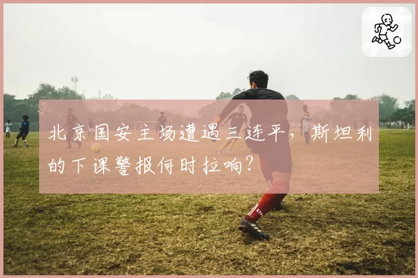 北京国安主场遭遇三连平，斯坦利的下课警报何时拉响？
