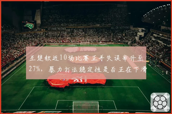 王楚钦近10场比赛正手失误率升至27%,暴力打法稳定性是否正在下滑?