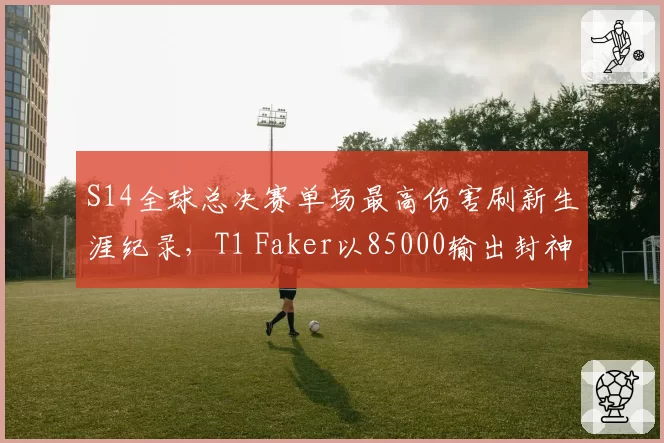 S14全球总决赛单场最高伤害刷新生涯纪录，T1 Faker以85000输出封神